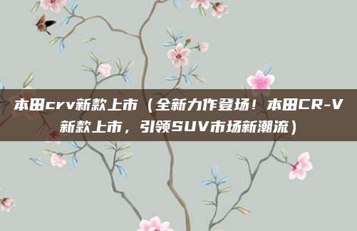 本田crv新款上市（全新力作登场！本田CR-V新款上市，引领SUV市场新潮流）