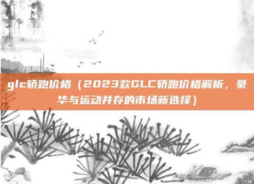 glc轿跑价格(2023款GLC轿跑价格解析,豪华与运动并存的市场新选择)