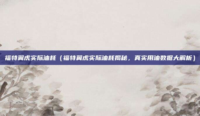 福特翼虎实际油耗(福特翼虎实际油耗揭秘,真实用油数据大解析)