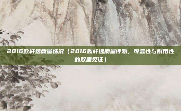 2016款轩逸质量情况(2016款轩逸质量评测,可靠性与耐用性的双重见证)