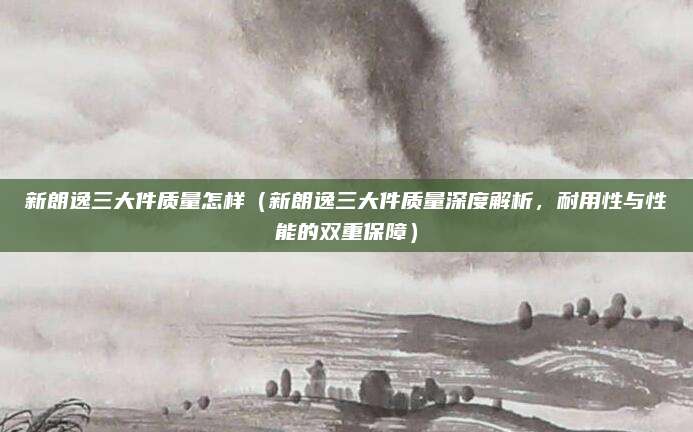 新朗逸三大件质量怎样(新朗逸三大件质量深度解析,耐用性与性能的双重保障)