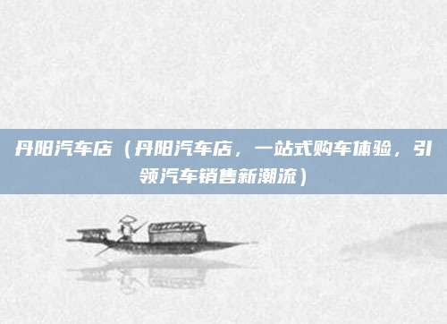丹阳汽车店(丹阳汽车店,一站式购车体验,引领汽车销售新潮流)