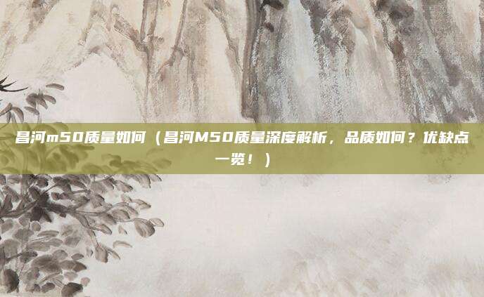 昌河m50质量如何（昌河M50质量深度解析，品质如何？优缺点一览！）