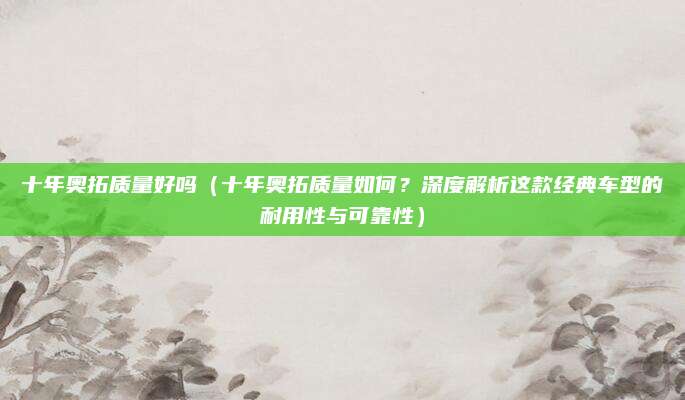 十年奥拓质量好吗(十年奥拓质量如何?深度解析这款经典车型的耐用性与可靠性)