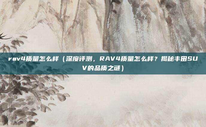 rav4质量怎么样(深度评测,RAV4质量怎么样?揭秘丰田SUV的品质之谜)