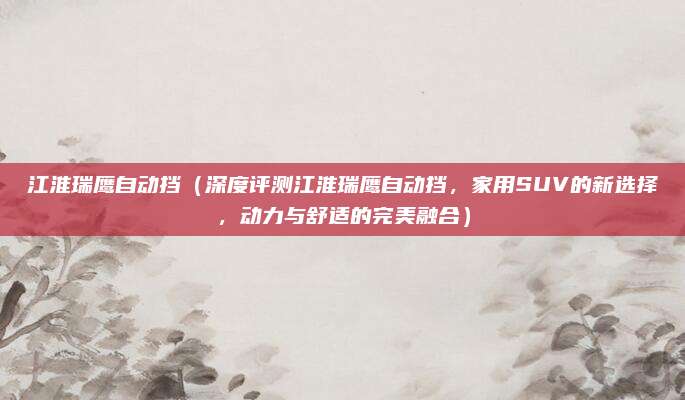 江淮瑞鹰自动挡(深度评测江淮瑞鹰自动挡,家用SUV的新选择,动力与舒适的完美融合)