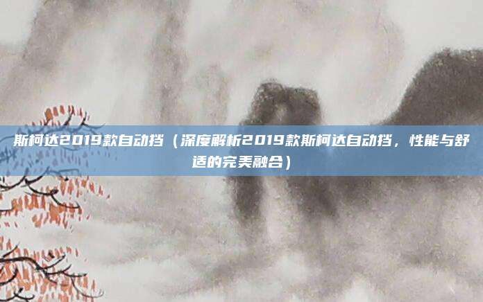 斯柯达2019款自动挡（深度解析2019款斯柯达自动挡，性能与舒适的完美融合）
