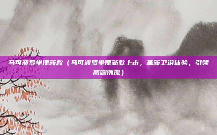马可波罗坐便新款(马可波罗坐便新款上市,革新卫浴体验,引领高端潮流)
