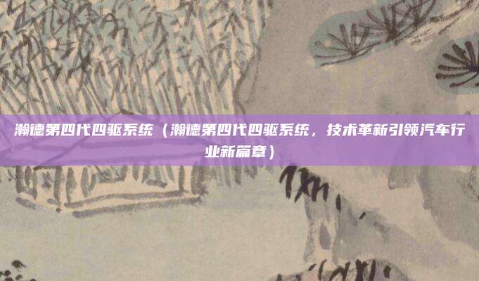 瀚德第四代四驱系统(瀚德第四代四驱系统,技术革新引领汽车行业新篇章)