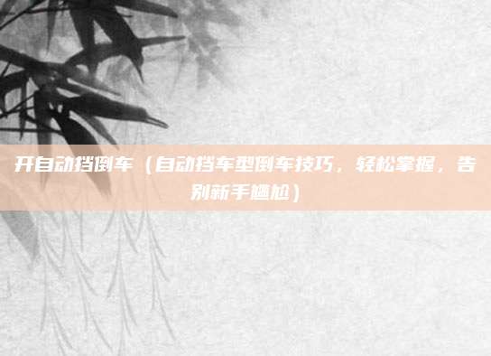 开自动挡倒车（自动挡车型倒车技巧，轻松掌握，告别新手尴尬）