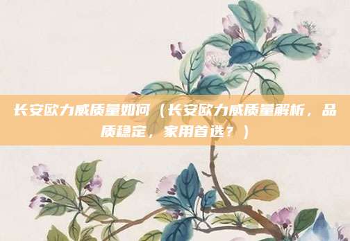 长安欧力威质量如何(长安欧力威质量解析,品质稳定,家用首选?)