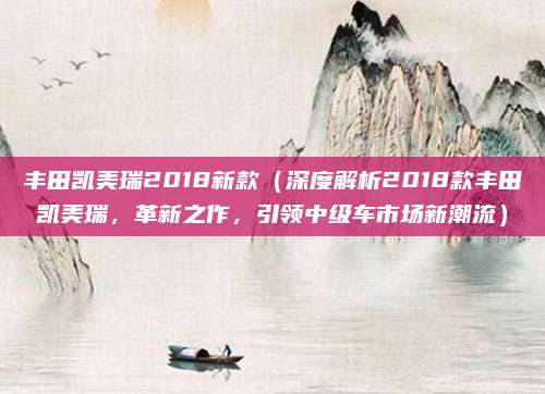 丰田凯美瑞2018新款(深度解析2018款丰田凯美瑞,革新之作,引领中级车市场新潮流)