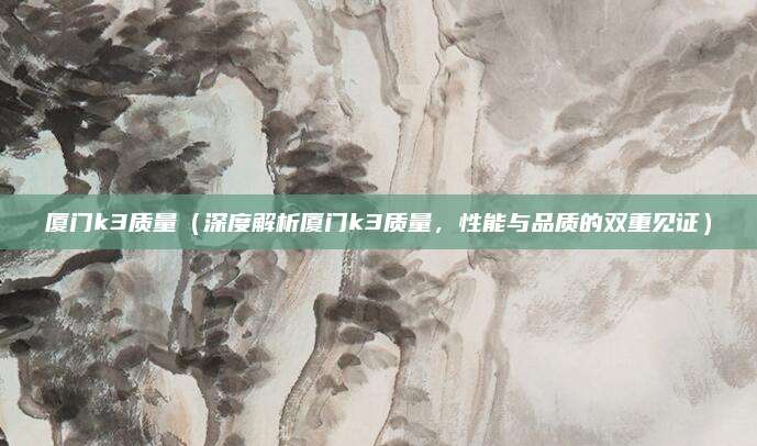 厦门k3质量(深度解析厦门k3质量,性能与品质的双重见证)
