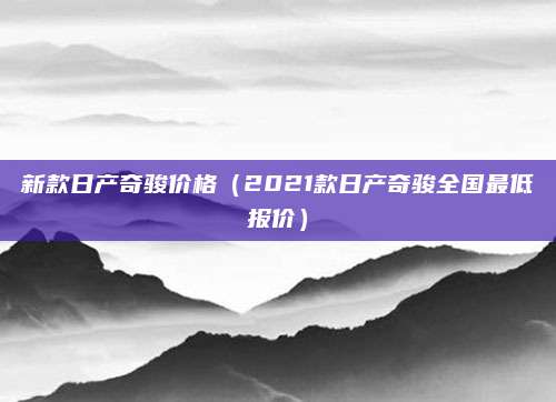 新款日产奇骏价格(2021款日产奇骏全国最低报价)