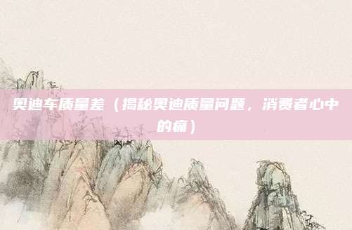 奥迪车质量差(揭秘奥迪质量问题,消费者心中的痛)