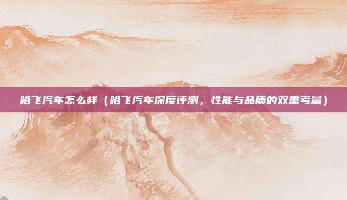 哈飞汽车怎么样(哈飞汽车深度评测,性能与品质的双重考量)