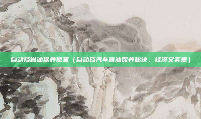 自动挡省油保养便宜(自动挡汽车省油保养秘诀,经济又实惠)