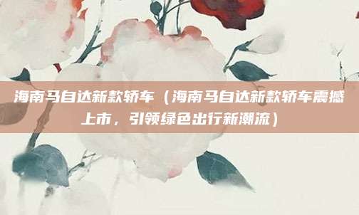 海南马自达新款轿车(海南马自达新款轿车震撼上市,引领绿色出行新潮流)