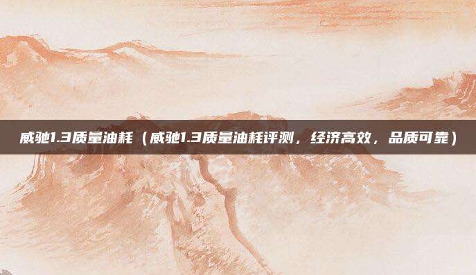 威驰1.3质量油耗（威驰1.3质量油耗评测，经济高效，品质可靠）