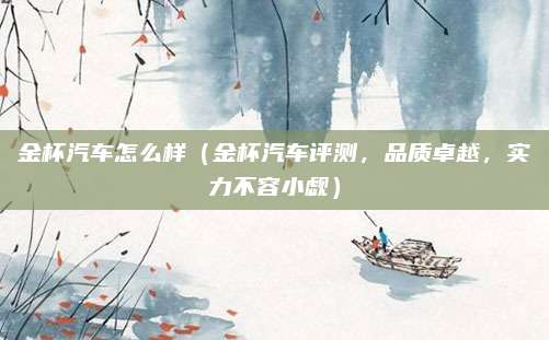 金杯汽车怎么样(金杯汽车评测,品质卓越,实力不容小觑)