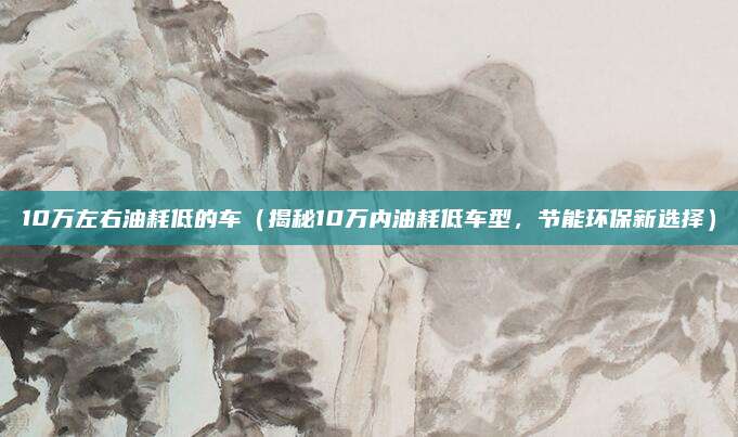 10万左右油耗低的车（揭秘10万内油耗低车型，节能环保新选择）