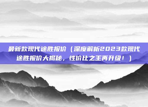 最新款现代途胜报价(深度解析2023款现代途胜报价大揭秘,性价比之王再升级!)