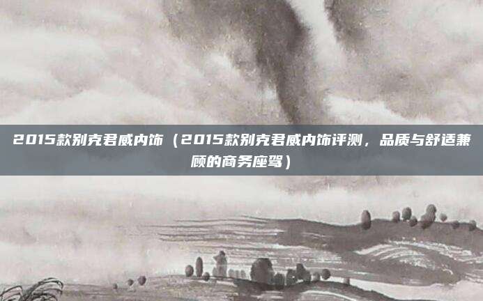 2015款别克君威内饰(2015款别克君威内饰评测,品质与舒适兼顾的商务座驾)