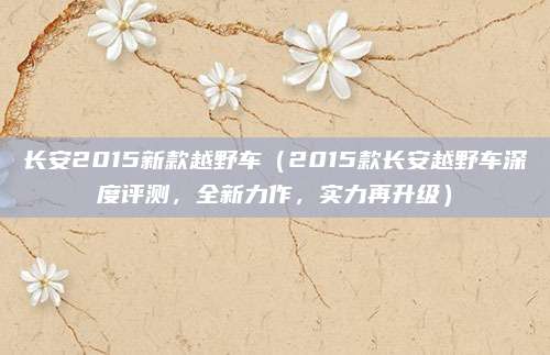 长安2015新款越野车(2015款长安越野车深度评测,全新力作,实力再升级)