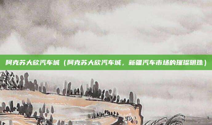 阿克苏大欣汽车城(阿克苏大欣汽车城,新疆汽车市场的璀璨明珠)