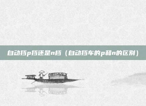 自动挡p挡还是n档（自动挡车的p和n的区别）