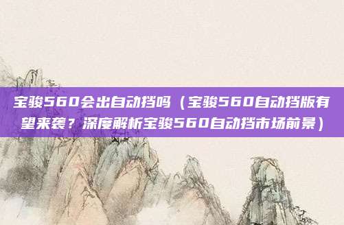宝骏560会出自动挡吗(宝骏560自动挡版有望来袭?深度解析宝骏560自动挡市场前景)