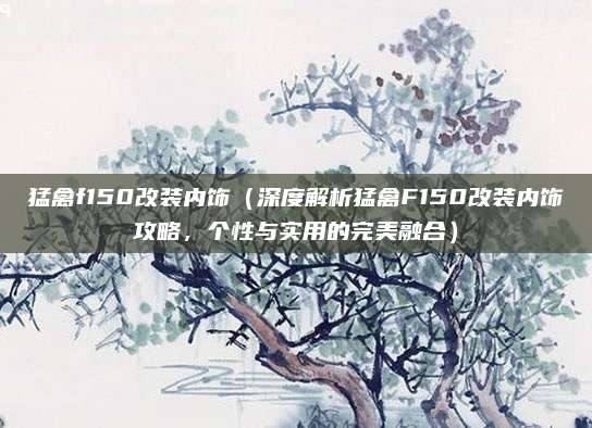 猛禽f150改装内饰(深度解析猛禽F150改装内饰攻略,个性与实用的完美融合)