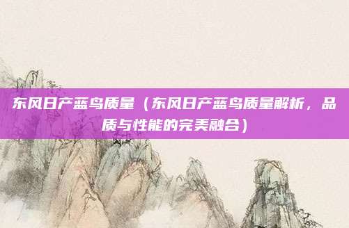 东风日产蓝鸟质量(东风日产蓝鸟质量解析,品质与性能的完美融合)