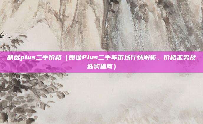 朗逸plus二手价格(朗逸Plus二手车市场行情解析,价格走势及选购指南)