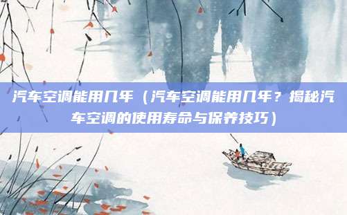 汽车空调能用几年(汽车空调能用几年?揭秘汽车空调的使用寿命与保养技巧)