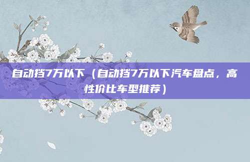 自动挡7万以下(自动挡7万以下汽车盘点,高性价比车型推荐)