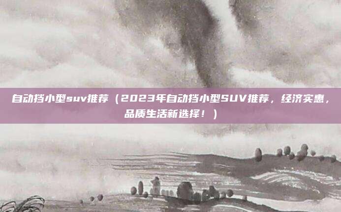 自动挡小型suv推荐(2023年自动挡小型SUV推荐,经济实惠,品质生活新选择!)