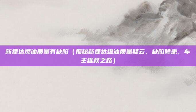 新捷达燃油质量有缺陷(揭秘新捷达燃油质量疑云,缺陷隐患,车主维权之路)