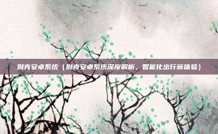 别克安卓系统(别克安卓系统深度解析,智能化出行新体验)