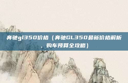 奔驰gl350价格(奔驰GL350最新价格解析,购车预算全攻略)
