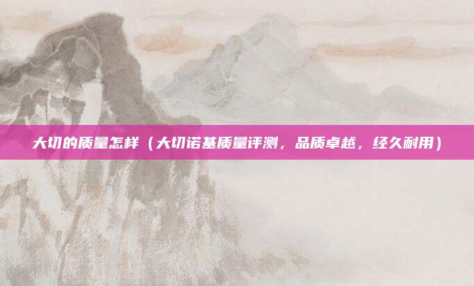 大切的质量怎样（大切诺基质量评测，品质卓越，经久耐用）
