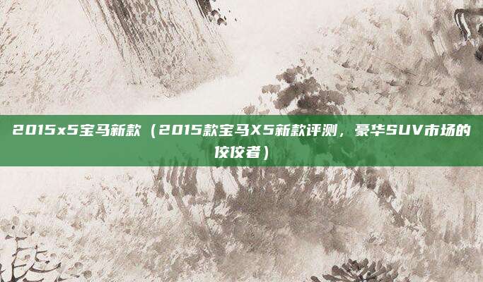 2015x5宝马新款(2015款宝马X5新款评测,豪华SUV市场的佼佼者)