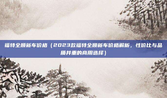 福特全顺新车价格(2023款福特全顺新车价格解析,性价比与品质并重的商用选择)