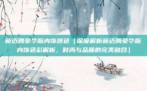 新迈腾豪华版内饰颜色(深度解析新迈腾豪华版内饰色彩解析,时尚与品质的完美融合)
