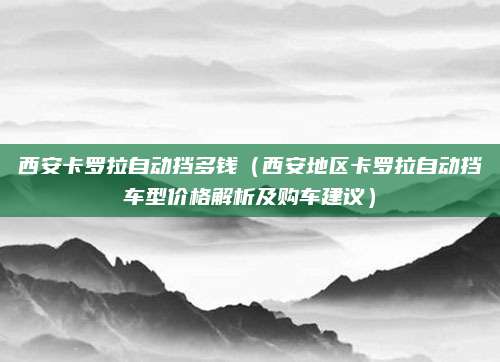 西安卡罗拉自动挡多钱（西安地区卡罗拉自动挡车型价格解析及购车建议）
