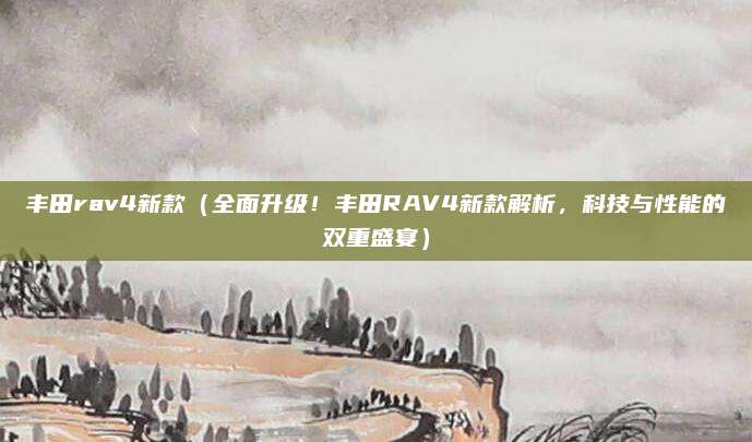 丰田rav4新款(全面升级!丰田RAV4新款解析,科技与性能的双重盛宴)