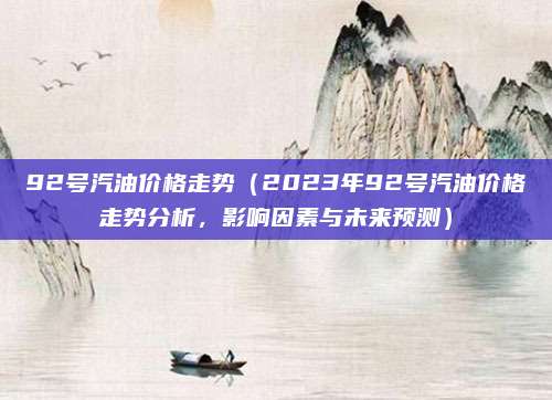 92号汽油价格走势(2023年92号汽油价格走势分析,影响因素与未来预测)