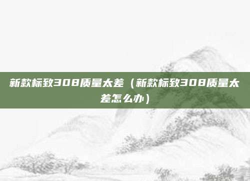 新款标致308质量太差(新款标致308质量太差怎么办)