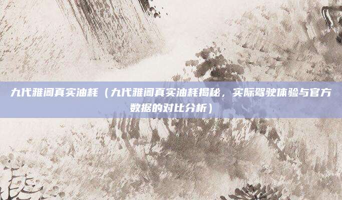 九代雅阁真实油耗(九代雅阁真实油耗揭秘,实际驾驶体验与官方数据的对比分析)