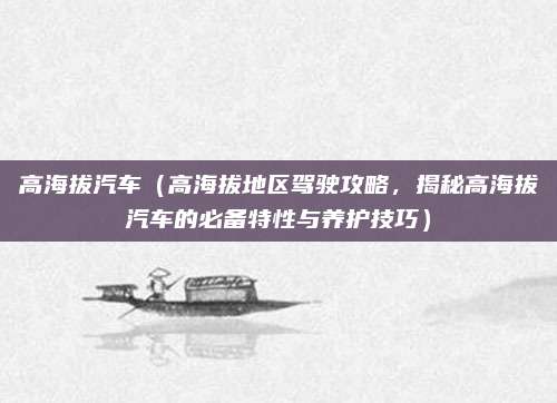 高海拔汽车(高海拔地区驾驶攻略,揭秘高海拔汽车的必备特性与养护技巧)